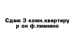 Сдаю 3-комн.квартиру р-он ф.пианино